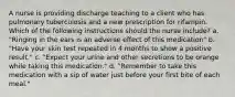 A nurse is providing discharge teaching to a client who has pulmonary tuberculosis and a new prescription for rifampin. Which of the following instructions should the nurse include? a. "Ringing in the ears is an adverse effect of this medication" b. "Have your skin test repeated in 4 months to show a positive result." c. "Expect your urine and other secretions to be orange while taking this medication." d. "Remember to take this medication with a sip of water just before your first bite of each meal."