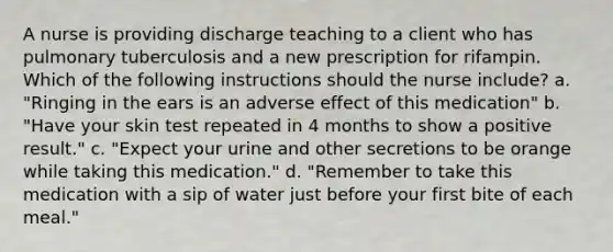 A nurse is providing discharge teaching to a client who has pulmonary tuberculosis and a new prescription for rifampin. Which of the following instructions should the nurse include? a. "Ringing in the ears is an adverse effect of this medication" b. "Have your skin test repeated in 4 months to show a positive result." c. "Expect your urine and other secretions to be orange while taking this medication." d. "Remember to take this medication with a sip of water just before your first bite of each meal."