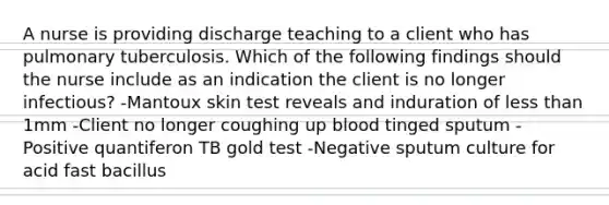 A nurse is providing discharge teaching to a client who has pulmonary tuberculosis. Which of the following findings should the nurse include as an indication the client is no longer infectious? -Mantoux skin test reveals and induration of less than 1mm -Client no longer coughing up blood tinged sputum -Positive quantiferon TB gold test -Negative sputum culture for acid fast bacillus