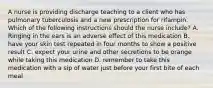 A nurse is providing discharge teaching to a client who has pulmonary tuberculosis and a new prescription for rifampin. Which of the following instructions should the nurse include? A. Ringing in the ears is an adverse effect of this medication B. have your skin test repeated in four months to show a positive result C. expect your urine and other secretions to be orange while taking this medication D. remember to take this medication with a sip of water just before your first bite of each meal