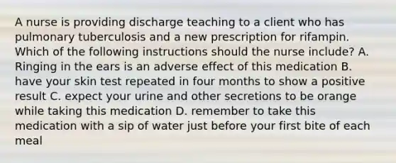 A nurse is providing discharge teaching to a client who has pulmonary tuberculosis and a new prescription for rifampin. Which of the following instructions should the nurse include? A. Ringing in the ears is an adverse effect of this medication B. have your skin test repeated in four months to show a positive result C. expect your urine and other secretions to be orange while taking this medication D. remember to take this medication with a sip of water just before your first bite of each meal