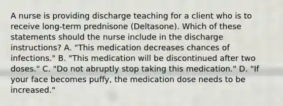 A nurse is providing discharge teaching for a client who is to receive long-term prednisone (Deltasone). Which of these statements should the nurse include in the discharge instructions? A. "This medication decreases chances of infections." B. "This medication will be discontinued after two doses." C. "Do not abruptly stop taking this medication." D. "If your face becomes puffy, the medication dose needs to be increased."