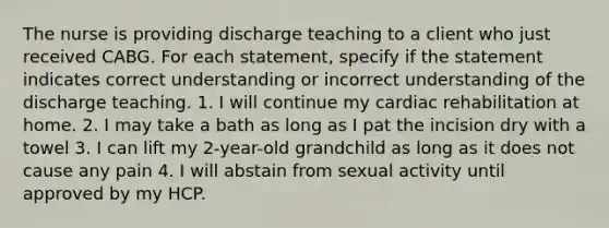 The nurse is providing discharge teaching to a client who just received CABG. For each statement, specify if the statement indicates correct understanding or incorrect understanding of the discharge teaching. 1. I will continue my cardiac rehabilitation at home. 2. I may take a bath as long as I pat the incision dry with a towel 3. I can lift my 2-year-old grandchild as long as it does not cause any pain 4. I will abstain from sexual activity until approved by my HCP.