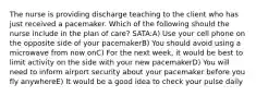 The nurse is providing discharge teaching to the client who has just received a pacemaker. Which of the following should the nurse include in the plan of care? SATA:A) Use your cell phone on the opposite side of your pacemakerB) You should avoid using a microwave from now onC) For the next week, it would be best to limit activity on the side with your new pacemakerD) You will need to inform airport security about your pacemaker before you fly anywhereE) It would be a good idea to check your pulse daily