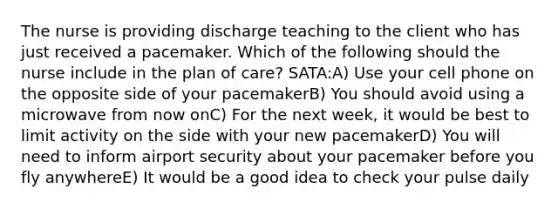 The nurse is providing discharge teaching to the client who has just received a pacemaker. Which of the following should the nurse include in the plan of care? SATA:A) Use your cell phone on the opposite side of your pacemakerB) You should avoid using a microwave from now onC) For the next week, it would be best to limit activity on the side with your new pacemakerD) You will need to inform airport security about your pacemaker before you fly anywhereE) It would be a good idea to check your pulse daily