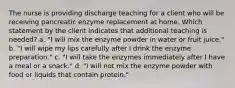 The nurse is providing discharge teaching for a client who will be receiving pancreatic enzyme replacement at home. Which statement by the client indicates that additional teaching is needed? a. "I will mix the enzyme powder in water or fruit juice." b. "I will wipe my lips carefully after I drink the enzyme preparation." c. "I will take the enzymes immediately after I have a meal or a snack." d. "I will not mix the enzyme powder with food or liquids that contain protein."