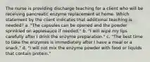 The nurse is providing discharge teaching for a client who will be receiving pancreatic enzyme replacement at home. Which statement by the client indicates that additional teaching is needed? a. "The capsules can be opened and the powder sprinkled on applesauce if needed." b. "I will wipe my lips carefully after I drink the enzyme preparation." c. "The best time to take the enzymes is immediately after I have a meal or a snack." d. "I will not mix the enzyme powder with food or liquids that contain protein."