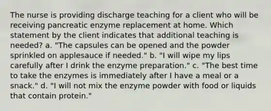 The nurse is providing discharge teaching for a client who will be receiving pancreatic enzyme replacement at home. Which statement by the client indicates that additional teaching is needed? a. "The capsules can be opened and the powder sprinkled on applesauce if needed." b. "I will wipe my lips carefully after I drink the enzyme preparation." c. "The best time to take the enzymes is immediately after I have a meal or a snack." d. "I will not mix the enzyme powder with food or liquids that contain protein."