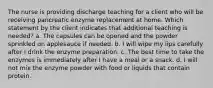 The nurse is providing discharge teaching for a client who will be receiving pancreatic enzyme replacement at home. Which statement by the client indicates that additional teaching is needed? a. The capsules can be opened and the powder sprinkled on applesauce if needed. b. I will wipe my lips carefully after I drink the enzyme preparation. c. The best time to take the enzymes is immediately after I have a meal or a snack. d. I will not mix the enzyme powder with food or liquids that contain protein.