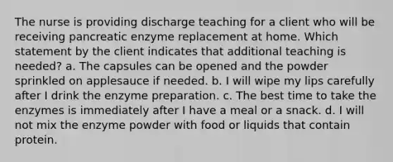 The nurse is providing discharge teaching for a client who will be receiving pancreatic enzyme replacement at home. Which statement by the client indicates that additional teaching is needed? a. The capsules can be opened and the powder sprinkled on applesauce if needed. b. I will wipe my lips carefully after I drink the enzyme preparation. c. The best time to take the enzymes is immediately after I have a meal or a snack. d. I will not mix the enzyme powder with food or liquids that contain protein.