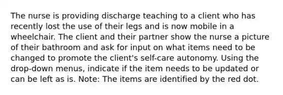 The nurse is providing discharge teaching to a client who has recently lost the use of their legs and is now mobile in a wheelchair. The client and their partner show the nurse a picture of their bathroom and ask for input on what items need to be changed to promote the client's self-care autonomy. Using the drop-down menus, indicate if the item needs to be updated or can be left as is.​ Note: The items are identified by the red dot.