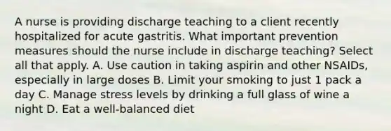 A nurse is providing discharge teaching to a client recently hospitalized for acute gastritis. What important prevention measures should the nurse include in discharge teaching? Select all that apply. A. Use caution in taking aspirin and other NSAIDs, especially in large doses B. Limit your smoking to just 1 pack a day C. Manage stress levels by drinking a full glass of wine a night D. Eat a well-balanced diet