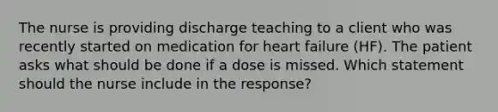 The nurse is providing discharge teaching to a client who was recently started on medication for heart failure​ (HF). The patient asks what should be done if a dose is missed. Which statement should the nurse include in the​ response?