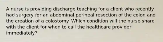 A nurse is providing discharge teaching for a client who recently had surgery for an abdominal perineal resection of the colon and the creation of a colostomy. Which condition will the nurse share with the client for when to call the healthcare provider immediately?