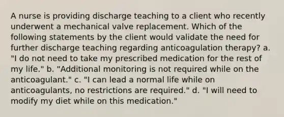 A nurse is providing discharge teaching to a client who recently underwent a mechanical valve replacement. Which of the following statements by the client would validate the need for further discharge teaching regarding anticoagulation therapy? a. "I do not need to take my prescribed medication for the rest of my life." b. "Additional monitoring is not required while on the anticoagulant." c. "I can lead a normal life while on anticoagulants, no restrictions are required." d. "I will need to modify my diet while on this medication."