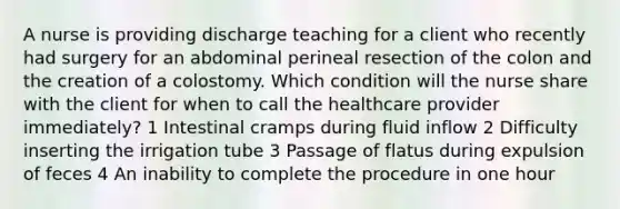 A nurse is providing discharge teaching for a client who recently had surgery for an abdominal perineal resection of the colon and the creation of a colostomy. Which condition will the nurse share with the client for when to call the healthcare provider immediately? 1 Intestinal cramps during fluid inflow 2 Difficulty inserting the irrigation tube 3 Passage of flatus during expulsion of feces 4 An inability to complete the procedure in one hour