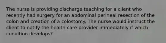 The nurse is providing discharge teaching for a client who recently had surgery for an abdominal perineal resection of the colon and creation of a colostomy. The nurse would instruct the client to notify the health care provider immediately if which condition develops?