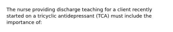 The nurse providing discharge teaching for a client recently started on a tricyclic antidepressant (TCA) must include the importance of: