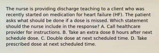 The nurse is providing discharge teaching to a client who was recently started on medication for heart failure​ (HF). The patient asks what should be done if a dose is missed. Which statement should the nurse include in the​ response? A. Call healthcare provider for instructions. B. Take an extra dose 8 hours after next schedule dose. C. Double dose at next scheduled time. D. Take prescribed dose at next scheduled time.