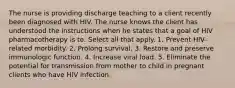 The nurse is providing discharge teaching to a client recently been diagnosed with HIV. The nurse knows the client has understood the instructions when he states that a goal of HIV pharmacotherapy is to: Select all that apply. 1. Prevent HIV-related morbidity. 2. Prolong survival. 3. Restore and preserve immunologic function. 4. Increase viral load. 5. Eliminate the potential for transmission from mother to child in pregnant clients who have HIV infection.