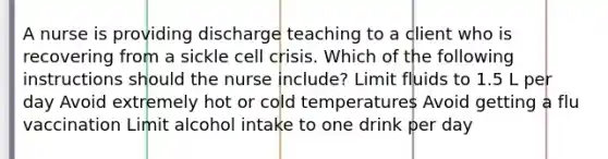 A nurse is providing discharge teaching to a client who is recovering from a sickle cell crisis. Which of the following instructions should the nurse include? Limit fluids to 1.5 L per day Avoid extremely hot or cold temperatures Avoid getting a flu vaccination Limit alcohol intake to one drink per day