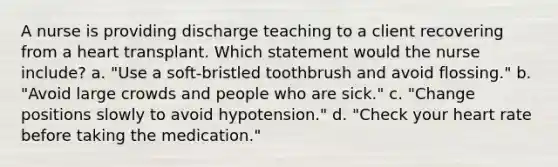 A nurse is providing discharge teaching to a client recovering from a heart transplant. Which statement would the nurse include? a. "Use a soft-bristled toothbrush and avoid flossing." b. "Avoid large crowds and people who are sick." c. "Change positions slowly to avoid hypotension." d. "Check your heart rate before taking the medication."