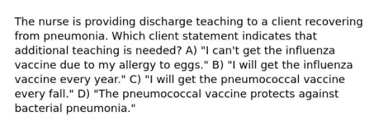 The nurse is providing discharge teaching to a client recovering from pneumonia. Which client statement indicates that additional teaching is needed? A) "I can't get the influenza vaccine due to my allergy to eggs." B) "I will get the influenza vaccine every year." C) "I will get the pneumococcal vaccine every fall." D) "The pneumococcal vaccine protects against bacterial pneumonia."