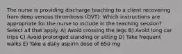 The nurse is providing discharge teaching to a client recovering from deep venous thrombosis (DVT). Which instructions are appropriate for the nurse to include in the teaching session? Select all that apply. A) Avoid crossing the legs B) Avoid long car trips C) Avoid prolonged standing or sitting D) Take frequent walks E) Take a daily aspirin dose of 650 mg