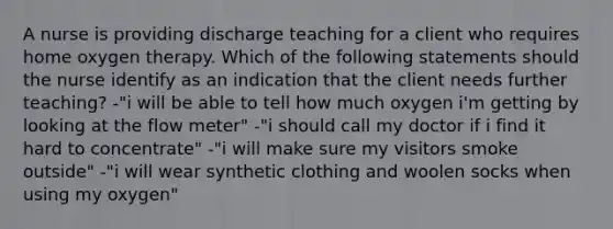 A nurse is providing discharge teaching for a client who requires home oxygen therapy. Which of the following statements should the nurse identify as an indication that the client needs further teaching? -"i will be able to tell how much oxygen i'm getting by looking at the flow meter" -"i should call my doctor if i find it hard to concentrate" -"i will make sure my visitors smoke outside" -"i will wear synthetic clothing and woolen socks when using my oxygen"