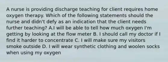 A nurse is providing discharge teaching for client requires home oxygen therapy. Which of the following statements should the nurse and didn't defy as an indication that the client needs further teaching? A.I will be able to tell how much oxygen I'm getting by looking at the flow meter B. I should call my doctor if I find it harder to concentrate C. I will make sure my visitors smoke outside D. I will wear synthetic clothing and woolen socks when using my oxygen