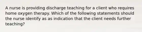 A nurse is providing discharge teaching for a client who requires home oxygen therapy. Which of the following statements should the nurse identify as as indication that the client needs further teaching?