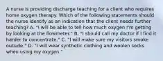 A nurse is providing discharge teaching for a client who requires home oxygen therapy. Which of the following statements should the nurse identify as an indication that the client needs further teaching? A. "I will be able to tell how much oxygen I'm getting by looking at the flowmeter." B. "I should call my doctor if I find it harder to concentrate." C. "I will make sure my visitors smoke outside." D. "I will wear synthetic clothing and woolen socks when using my oxygen."