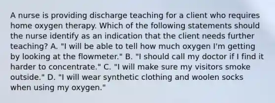 A nurse is providing discharge teaching for a client who requires home oxygen therapy. Which of the following statements should the nurse identify as an indication that the client needs further teaching? A. "I will be able to tell how much oxygen I'm getting by looking at the flowmeter." B. "I should call my doctor if I find it harder to concentrate." C. "I will make sure my visitors smoke outside." D. "I will wear synthetic clothing and woolen socks when using my oxygen."