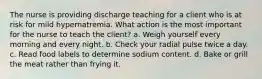 The nurse is providing discharge teaching for a client who is at risk for mild hypernatremia. What action is the most important for the nurse to teach the client? a. Weigh yourself every morning and every night. b. Check your radial pulse twice a day. c. Read food labels to determine sodium content. d. Bake or grill the meat rather than frying it.