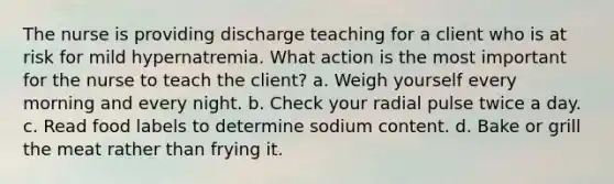 The nurse is providing discharge teaching for a client who is at risk for mild hypernatremia. What action is the most important for the nurse to teach the client? a. Weigh yourself every morning and every night. b. Check your radial pulse twice a day. c. Read food labels to determine sodium content. d. Bake or grill the meat rather than frying it.