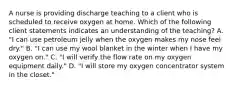 A nurse is providing discharge teaching to a client who is scheduled to receive oxygen at home. Which of the following client statements indicates an understanding of the teaching? A. "I can use petroleum jelly when the oxygen makes my nose feel dry." B. "I can use my wool blanket in the winter when I have my oxygen on." C. "I will verify the flow rate on my oxygen equipment daily." D. "I will store my oxygen concentrator system in the closet."