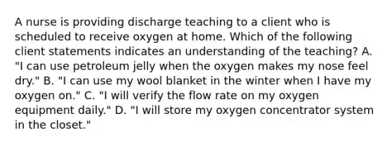 A nurse is providing discharge teaching to a client who is scheduled to receive oxygen at home. Which of the following client statements indicates an understanding of the teaching? A. "I can use petroleum jelly when the oxygen makes my nose feel dry." B. "I can use my wool blanket in the winter when I have my oxygen on." C. "I will verify the flow rate on my oxygen equipment daily." D. "I will store my oxygen concentrator system in the closet."