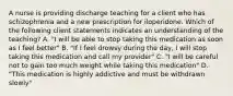 A nurse is providing discharge teaching for a client who has schizophrenia and a new prescription for iloperidone. Which of the following client statements indicates an understanding of the teaching? A. "I will be able to stop taking this medication as soon as I feel better" B. "If I feel drowsy during the day, I will stop taking this medication and call my provider" C. "I will be careful not to gain too much weight while taking this medication" D. "This medication is highly addictive and must be withdrawn slowly"