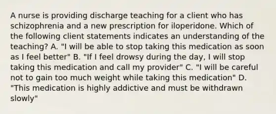 A nurse is providing discharge teaching for a client who has schizophrenia and a new prescription for iloperidone. Which of the following client statements indicates an understanding of the teaching? A. "I will be able to stop taking this medication as soon as I feel better" B. "If I feel drowsy during the day, I will stop taking this medication and call my provider" C. "I will be careful not to gain too much weight while taking this medication" D. "This medication is highly addictive and must be withdrawn slowly"