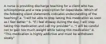 A nurse is providing discharge teaching for a client who has schizophrenia and a new prescription for iloperidone. Which of the following client statements indicates understanding of the teaching? a. "I will be able to stop taking this medication as soon as I feel better." b. "If I feel drowsy during the day, I will stop taking this medication and call my provider" c. "I will be careful not to gain too much weight while taking this medication" d. "This medication is highly addictive and must be withdrawn slowly"