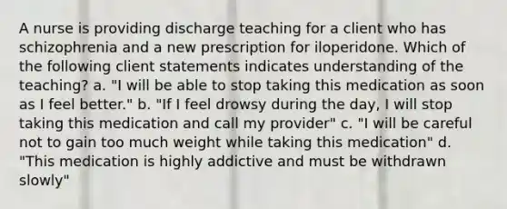 A nurse is providing discharge teaching for a client who has schizophrenia and a new prescription for iloperidone. Which of the following client statements indicates understanding of the teaching? a. "I will be able to stop taking this medication as soon as I feel better." b. "If I feel drowsy during the day, I will stop taking this medication and call my provider" c. "I will be careful not to gain too much weight while taking this medication" d. "This medication is highly addictive and must be withdrawn slowly"