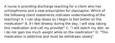 A nurse is providing discharge teaching for a client who has schizophrenia and a new prescription for olanzapine. Which of the following client statements indicates understanding of the teaching? A. I can skip doses as I begin to feel better on the medication" B. If I feel drowsy during the day, I will stop taking this medication and call my provider" C. "I will watch my diet, so I do not gain too much weight while on the medication" D. "This medication is addictive and must be withdrawn slowly"