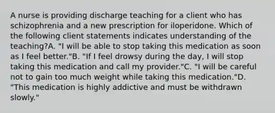 A nurse is providing discharge teaching for a client who has schizophrenia and a new prescription for iloperidone. Which of the following client statements indicates understanding of the teaching?A. "I will be able to stop taking this medication as soon as I feel better."B. "If I feel drowsy during the day, I will stop taking this medication and call my provider."C. "I will be careful not to gain too much weight while taking this medication."D. "This medication is highly addictive and must be withdrawn slowly."