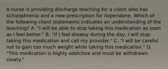 A nurse is providing discharge teaching for a client who has schizophrenia and a new prescription for iloperidone. Which of the following client statements indicates an understanding of the teaching? A. "I will be able to stop taking this medication as soon as I feel better." B. "If I feel drowsy during the day, I will stop taking this medication and call my provider." C. "I will be careful not to gain too much weight while taking this medication." D. "This medication is highly addictive and must be withdrawn slowly."