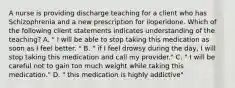 A nurse is providing discharge teaching for a client who has Schizophrenia and a new prescription for iloperidone. Which of the following client statements indicates understanding of the teaching? A. " I will be able to stop taking this medication as soon as I feel better. " B. " if I feel drowsy during the day, I will stop taking this medication and call my provider." C. " I will be careful not to gain too much weight while taking this medication." D. " this medication is highly addictive"