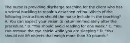 The nurse is providing discharge teaching for the client who has a scleral buckling to repair a detached retina. Which of the following instructions should the nurse include in the teaching? A. You can expect your vision to return immediately after the procedure." B. "You should avoid reading for one week." C. "You can remove the eye shield while you are sleeping." D. "You should not lift objects that weigh more than 30 pounds."