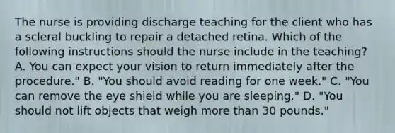 The nurse is providing discharge teaching for the client who has a scleral buckling to repair a detached retina. Which of the following instructions should the nurse include in the teaching? A. You can expect your vision to return immediately after the procedure." B. "You should avoid reading for one week." C. "You can remove the eye shield while you are sleeping." D. "You should not lift objects that weigh more than 30 pounds."