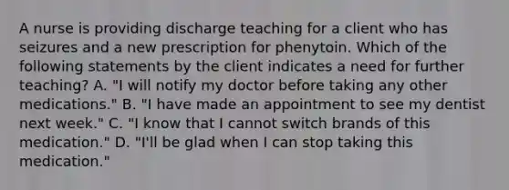 A nurse is providing discharge teaching for a client who has seizures and a new prescription for phenytoin. Which of the following statements by the client indicates a need for further teaching? A. "I will notify my doctor before taking any other medications." B. "I have made an appointment to see my dentist next week." C. "I know that I cannot switch brands of this medication." D. "I'll be glad when I can stop taking this medication."