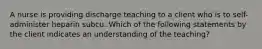 A nurse is providing discharge teaching to a client who is to self-administer heparin subcu. Which of the following statements by the client indicates an understanding of the teaching?