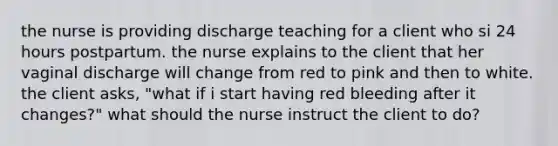 the nurse is providing discharge teaching for a client who si 24 hours postpartum. the nurse explains to the client that her vaginal discharge will change from red to pink and then to white. the client asks, "what if i start having red bleeding after it changes?" what should the nurse instruct the client to do?